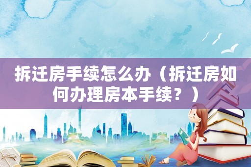 拆遷房手續(xù)怎么辦（拆遷房如何辦理房本手續(xù)？）