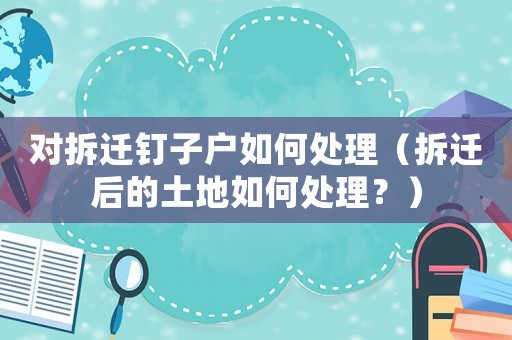 對拆遷釘子戶如何處理（拆遷后的土地如何處理？）