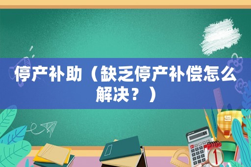 停產(chǎn)補(bǔ)助（缺乏停產(chǎn)補(bǔ)償怎么解決？）