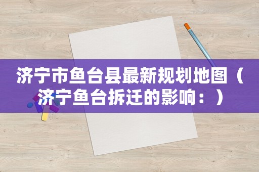 濟(jì)寧市魚(yú)臺(tái)縣最新規(guī)劃地圖（濟(jì)寧魚(yú)臺(tái)拆遷的影響：）