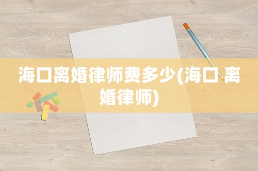 海口離婚律師費(fèi)多少(海口 離婚律師)