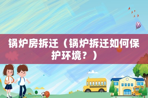 鍋爐房拆遷（鍋爐拆遷如何保護(hù)環(huán)境？）