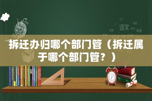 拆遷辦歸哪個部門管（拆遷屬于哪個部門管？）