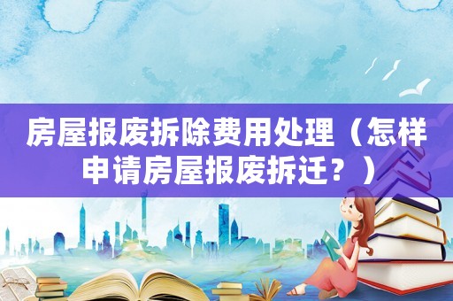 房屋報廢拆除費用處理（怎樣申請房屋報廢拆遷？）