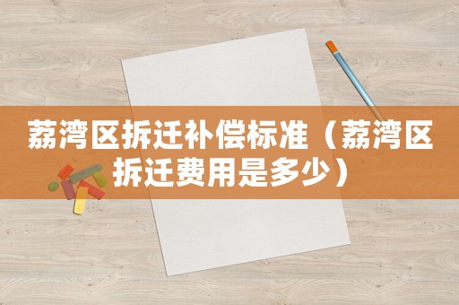 荔灣區(qū)拆遷補(bǔ)償標(biāo)準(zhǔn)（荔灣區(qū)拆遷費用是多少）