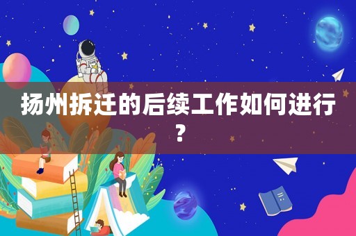 揚(yáng)州拆遷的后續(xù)工作如何進(jìn)行？