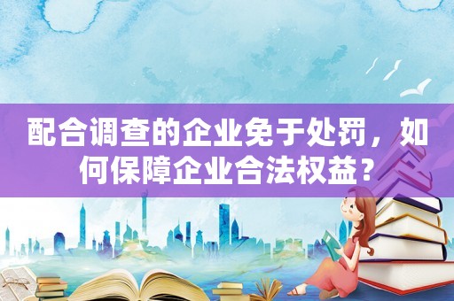 配合調(diào)查的企業(yè)免于處罰，如何保障企業(yè)合法權(quán)益？