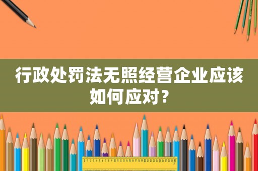 行政處罰法無照經(jīng)營企業(yè)應(yīng)該如何應(yīng)對？