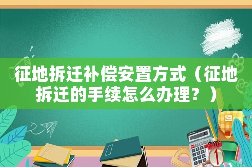 征地拆遷補償安置方式（征地拆遷的手續(xù)怎么辦理？）