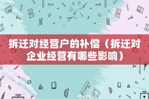 拆遷對(duì)經(jīng)營(yíng)戶的補(bǔ)償（拆遷對(duì)企業(yè)經(jīng)營(yíng)有哪些影響）