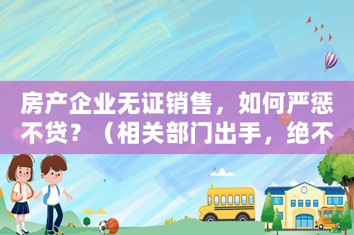 房產(chǎn)企業(yè)無證銷售，如何嚴(yán)懲不貸？（相關(guān)部門出手，絕不姑息）