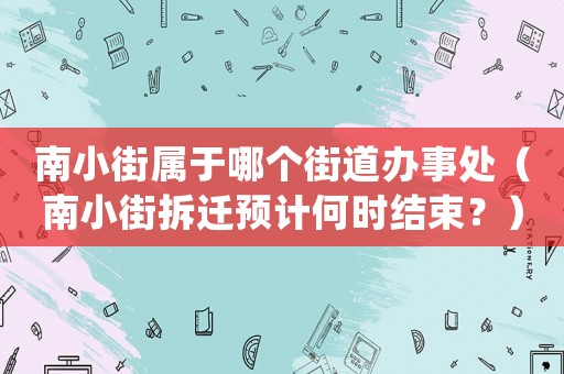 南小街屬于哪個街道辦事處（南小街拆遷預(yù)計何時結(jié)束？）