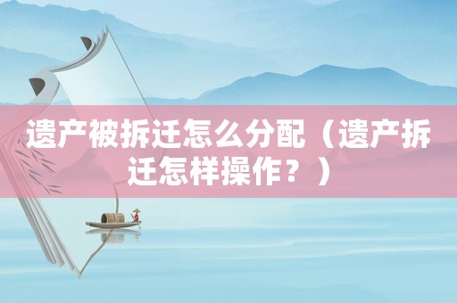 遺產(chǎn)被拆遷怎么分配（遺產(chǎn)拆遷怎樣操作？）