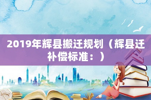 2019年輝縣搬遷規(guī)劃（輝縣遷補(bǔ)償標(biāo)準(zhǔn)：）