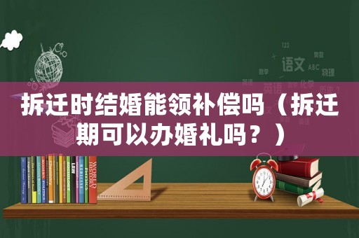 拆遷時(shí)結(jié)婚能領(lǐng)補(bǔ)償嗎（拆遷期可以辦婚禮嗎？）