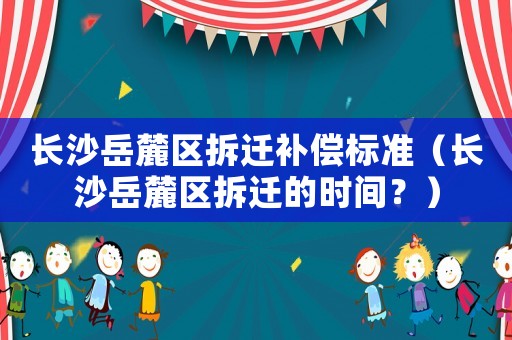 長(zhǎng)沙岳麓區(qū)拆遷補(bǔ)償標(biāo)準(zhǔn)（長(zhǎng)沙岳麓區(qū)拆遷的時(shí)間？）