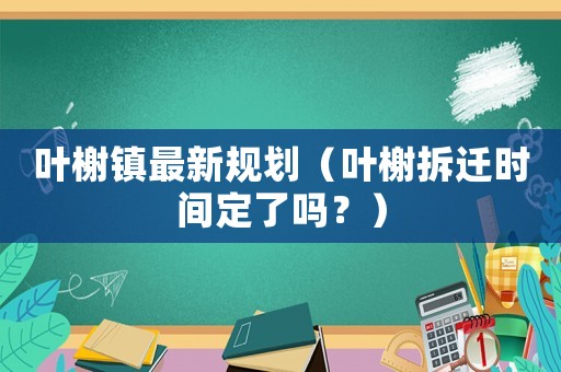 葉榭鎮(zhèn)最新規(guī)劃（葉榭拆遷時間定了嗎？）