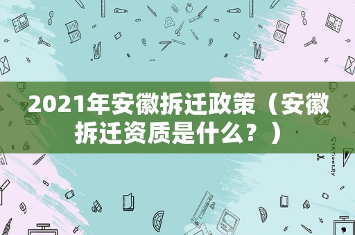 2021年安徽拆遷政策（安徽拆遷資質是什么？）