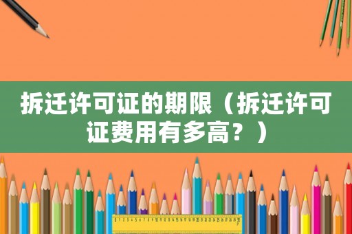拆遷許可證的期限（拆遷許可證費用有多高？）
