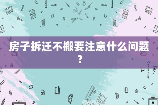 房子拆遷不搬要注意什么問題？