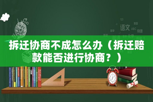 拆遷協(xié)商不成怎么辦（拆遷賠款能否進(jìn)行協(xié)商？）