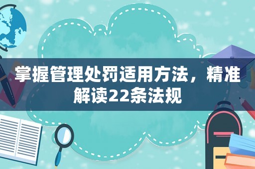 掌握管理處罰適用方法，精準(zhǔn)解讀22條法規(guī)