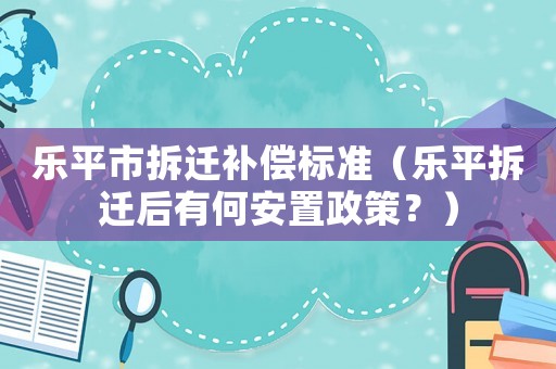 樂(lè)平市拆遷補(bǔ)償標(biāo)準(zhǔn)（樂(lè)平拆遷后有何安置政策？）