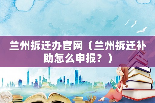 蘭州拆遷辦官網(wǎng)（蘭州拆遷補(bǔ)助怎么申報(bào)？）