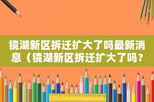 鏡湖新區(qū)拆遷擴(kuò)大了嗎最新消息（鏡湖新區(qū)拆遷擴(kuò)大了嗎？）