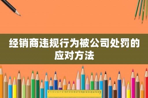 經(jīng)銷商違規(guī)行為被公司處罰的應(yīng)對方法