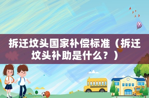 拆遷墳頭國家補償標準（拆遷墳頭補助是什么？）