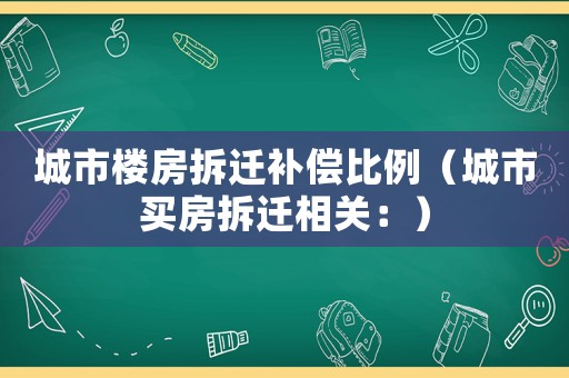 城市樓房拆遷補(bǔ)償比例（城市買房拆遷相關(guān)：）