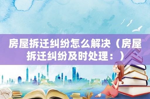 房屋拆遷糾紛怎么解決（房屋拆遷糾紛及時(shí)處理：）