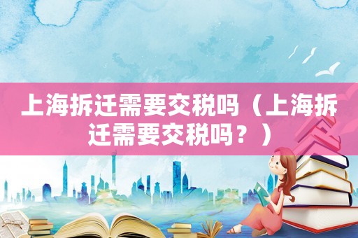上海拆遷需要交稅嗎（上海拆遷需要交稅嗎？）