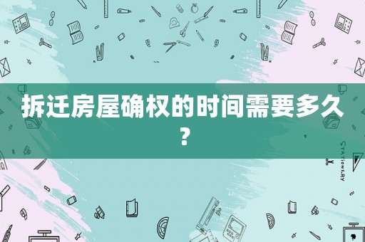拆遷房屋確權(quán)的時間需要多久？