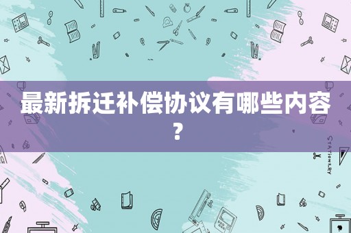 最新拆遷補(bǔ)償協(xié)議有哪些內(nèi)容？