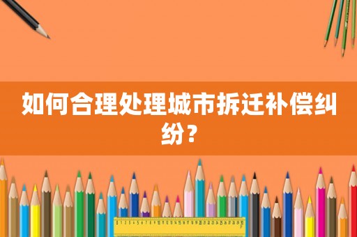 如何合理處理城市拆遷補(bǔ)償糾紛？