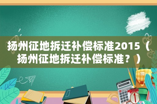 揚(yáng)州征地拆遷補(bǔ)償標(biāo)準(zhǔn)2015（揚(yáng)州征地拆遷補(bǔ)償標(biāo)準(zhǔn)？）