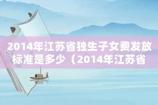 2014年江蘇省獨(dú)生子女費(fèi)發(fā)放標(biāo)準(zhǔn)是多少（2014年江蘇省獨(dú)生子女費(fèi)發(fā)放標(biāo)準(zhǔn)）