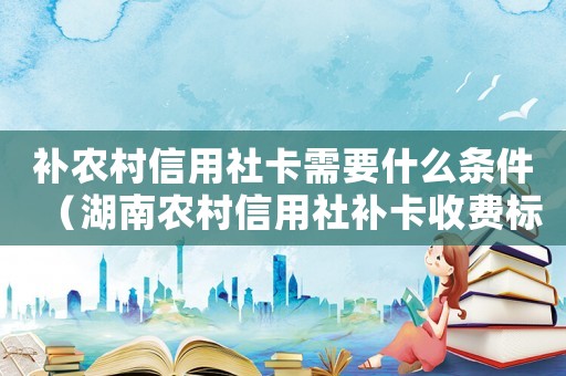 補(bǔ)農(nóng)村信用社卡需要什么條件（湖南農(nóng)村信用社補(bǔ)卡收費(fèi)標(biāo)準(zhǔn)）