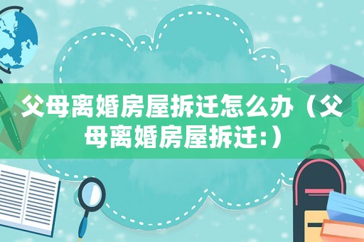 父母離婚房屋拆遷怎么辦（父母離婚房屋拆遷:）