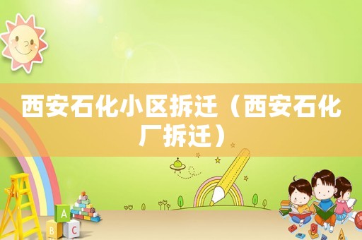 西安石化小區(qū)拆遷（西安石化廠拆遷）