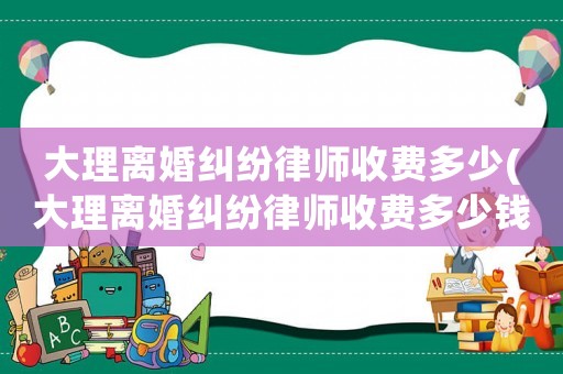 大理離婚糾紛律師收費(fèi)多少(大理離婚糾紛律師收費(fèi)多少錢)