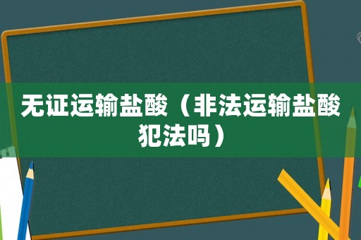 無(wú)證運(yùn)輸鹽酸（非法運(yùn)輸鹽酸犯法嗎）