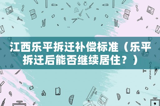 江西樂平拆遷補償標準（樂平拆遷后能否繼續(xù)居住？）