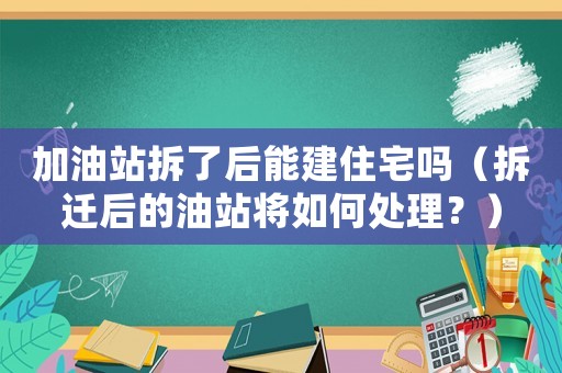 加油站拆了后能建住宅嗎（拆遷后的油站將如何處理？）