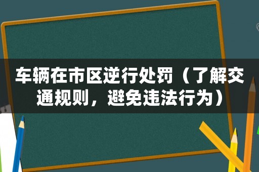 車輛在市區(qū)逆行處罰（了解交通規(guī)則，避免違法行為）