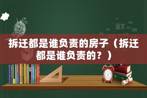 拆遷都是誰負(fù)責(zé)的房子（拆遷都是誰負(fù)責(zé)的？）