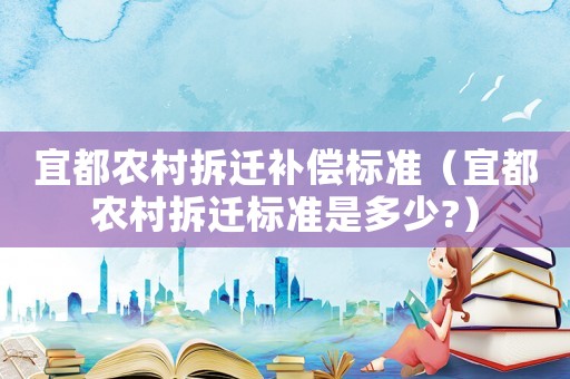 宜都農(nóng)村拆遷補(bǔ)償標(biāo)準(zhǔn)（宜都農(nóng)村拆遷標(biāo)準(zhǔn)是多少?）