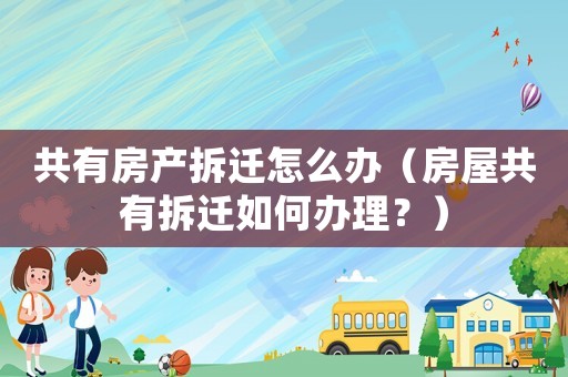 共有房產(chǎn)拆遷怎么辦（房屋共有拆遷如何辦理？）